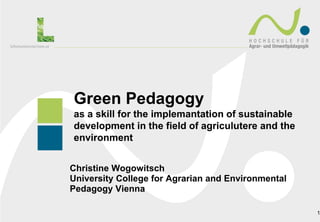 Green Pedagogy
as a skill for the implemantation of sustainable
development in the field of agriculutere and the
environment


Christine Wogowitsch
University College for Agrarian and Environmental
Pedagogy Vienna

                                                    1
 