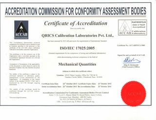ACCREDITATION
This Accreditation demonstrates technical
competence for a defined scopeas detailed in and
at locations specified in the annexure to this
certificate of the ACCAB's client Calibration
Laboratory hereinafter calledthe Organization.
This certificate is for the exclusive use of the
Organization and is provided pursuant to the
Accreditation Agreement between ACCAB and
the Organization.
Assumption or Presumption of the applicability
of this document is solely drawn by and at the
discretion ot'parties who may find this document
beneficial.
The validity of this certificate is subject to the
continued operation of laboratory quality
management system maintained by the
Organization in compliance to the current
version of the standard ISO/IEC 17025 and is
monitored by ACCAB through ongoing
assessments.
The validity of this certificate should be
confirmed through the ACCAB website:
www.accab.org.
D This is not a legal document.
Certificate of Accreditation
This is to certify that
QRICS Calibration Laboratories Pvt. Ltd.,
has been assessed by ACCAB and meets the requirements of International Standard
ISO/IEC 17025:2005
(General requirements for the competence of testing and calibration laboratories)
while demonstrating technical competence in the field of
Mechanical Quantities
Address to which this certificate refers:
Location: GP/67, Paras Complex, Office No. 7,8.9 & 10.
Thermax Chowk, MIDC, Chinchwad. Pune - 411019
Certificate Issue Date: 22nd October 2013 Certificate Expiry Date: 21" October 2014
Initial Accreditation Date: 22°" October 2013 Re-Accreditation Date: 21" October 2016
Accreditation Commission For Conformity Assessment Bodies Private Limited
Suite #114, Level 1, Master Mind IV, Royal Palms, Aarey Colony,
Goregaon East, Mumbai - 400 065 India.
Tel.-022-28794410,28794411,28794412
URL: www.accab.org E-Mail: info@accab.org
ACCAB
PLATINUM PLUS
ISO 17O25
Accredited
Calibration
Laboratory
Certificate No.: ACCAB/IN/CL/1003
Signed for and on behalf of ACCAB
Dilip H. Deshmukh
Chief Executive Officer
 