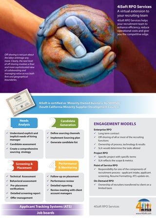 Oﬀ-shoring is not just about
the labor arbitrage any
more. Clearly, the next level
of oﬀ shoring involves a ner
and more sophisticated view
of collaborating and
managing value across both
rm and geographical
boundaries.
4iSoft RPO Services
A virtual extension to
your recruiting team
4iSoft RPO Services helps
your recruitment team to
enhance eﬃciency, reduce
operational costs and give
you the competitive edge.
Applicant Tracking Systems (ATS)
Job boards www.4iSoft.com
4iSoft RPO Services
ENGAGEMENT MODELS
Enterprise RPO
 Long term contract
 Oﬀ-shoring of all or most of the recruiting
functions
 Ownership of process, technology & results
 SLA would determine the tasks alloted
Project RPO
 Speci c project with speci c terms
 SLA re ects the scope & metrics
Point of Service RPO
 Responsibility for one of the components of
recruitment process - applicant intake, applicant
screening, Resume Formatting, ATS update etc.
On-Demand RPO
 Ownership of recruiters transferred to client on a
limited basis
 Understand explicit and
implicit needs of hiring
manager
 Candidate assessment
 Create a comprehensive
sourcing strategy
 De ne sourcing channels
 Implement Sourcing plan
 Generate candidate list
Needs
Analysis
Candidate
Generation
 Technical Assessment
 Behavioral assessment
 Pre-placement
veri cations
 Detailed screening report
 Oﬀer management
 Follow-up on placement
 Performance review
 Detailed reporting
 Review meeting with client
account managers
Performance
& Monitoring
Screening &
Placement
4iSoft is certi ed as 'Minority Owned business' by SDMSDC
(South California Minority Supplier Development Council)
 