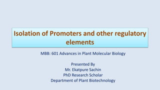 Isolation of Promoters and other regulatory
elements
MBB: 601 Advances in Plant Molecular Biology
Presented By
Mr. Ekatpure Sachin
PhD Research Scholar
Department of Plant Biotechnology
 