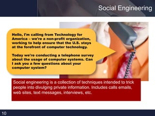 Social Engineering
10
Hello, I'm calling from Technology for
America – we're a non-profit organization,
working to help ensure that the U.S. stays
at the forefront of computer technology.
Today we're conducting a telephone survey
about the usage of computer systems. Can
I ask you a few questions about your
computer system?
Social engineering is a collection of techniques intended to trick
people into divulging private information. Includes calls emails,
web sites, text messages, interviews, etc.
 