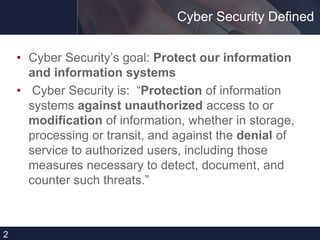 Cyber Security Defined
• Cyber Security’s goal: Protect our information
and information systems
• Cyber Security is: “Protection of information
systems against unauthorized access to or
modification of information, whether in storage,
processing or transit, and against the denial of
service to authorized users, including those
measures necessary to detect, document, and
counter such threats.”
2
 