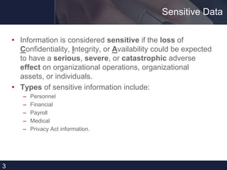 Sensitive Data
• Information is considered sensitive if the loss of
Confidentiality, Integrity, or Availability could be expected
to have a serious, severe, or catastrophic adverse
effect on organizational operations, organizational
assets, or individuals.
• Types of sensitive information include:
– Personnel
– Financial
– Payroll
– Medical
– Privacy Act information.
3
 