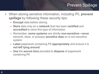 Prevent Spillage
• When storing sensitive information, including PII, prevent
spillage by following these security tips:
– Encrypt data before storing
– Store data only on a network that has been certified and
accredited to store this type of information
– Remember, some systems are strictly non-sensitive—never
transmit, store, or process sensitive data on a non-sensitive
system
– Label paperwork containing PII appropriately and ensure it is
not left lying around
– Use the secure bins provided to dispose of paperwork
containing PII
4
 