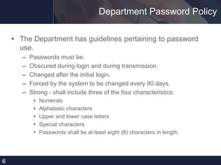 Department Password Policy
• The Department has guidelines pertaining to password
use.
– Passwords must be:
– Obscured during login and during transmission.
– Changed after the initial login.
– Forced by the system to be changed every 90 days.
– Strong - shall include three of the four characteristics:
• Numerals
• Alphabetic characters
• Upper and lower case letters
• Special characters
• Passwords shall be at least eight (8) characters in length.
6
 