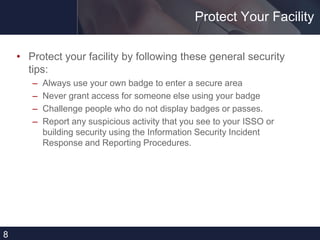 Protect Your Facility
• Protect your facility by following these general security
tips:
– Always use your own badge to enter a secure area
– Never grant access for someone else using your badge
– Challenge people who do not display badges or passes.
– Report any suspicious activity that you see to your ISSO or
building security using the Information Security Incident
Response and Reporting Procedures.
8
 