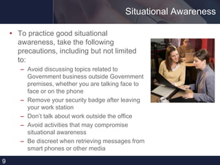 Situational Awareness
• To practice good situational
awareness, take the following
precautions, including but not limited
to:
– Avoid discussing topics related to
Government business outside Government
premises, whether you are talking face to
face or on the phone
– Remove your security badge after leaving
your work station
– Don’t talk about work outside the office
– Avoid activities that may compromise
situational awareness
– Be discreet when retrieving messages from
smart phones or other media
9
 