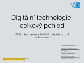 Digitální technologie:
celkový pohled
4IT461, letní semestr 2015/16, přednáška 1/13 
petr@koubsky.cz
čtvrtá průmyslová revoluce
digitální, kombinační, exp.
IT 1.0 a IT 2.0
otevřené otázky oboru
plán výuky na semestr
organizační informace
http://www.slideshare.net/petrkoubsky
 