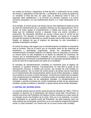 los niveles de rechazo o desperdicio al final del año, o verificación de los niveles
de rechazo o desperdicio al final del año, o verificación de la cuenta de gastos de
un vendedor al final del mes. En cada caso, la diferencia entre lo real y lo
esperado debe establecerse, y se formará una decisión respecto a la acción
correctiva apropiada y la cual posiblemente llevará a un mejor desempeño en lo
futuro.
Si es factible, el control actual o de tiempo real es más satisfactorio desde el punto
de vista del mantenimiento de un equilibrio dinámico en las organizaciones. Por lo
común, es mejor ajustar el comportamiento a medida que ocurre, que esperar
hasta que los resultados ocurran y después iniciar una acción correctiva o
postcontrol. Es importante identificar los puntos críticos para el control de las
operaciones. Por ejemplo, el momento para detectar una grieta en el soporte
principal del engrane de aterrizaje es cuando la parte misma está siendo vaciada o
forjada, no después de que el engrane de aterrizaje ha sido ensamblado y
ajustado al aeroplano completo.
El control de tiempo real sugiere que la retroalimentación inmediata es importante
para el proceso. Esta es la teoría que se encuentra atrás de las máquinas de
enseñanza o aprendizaje programado, donde los estudiantes reciben
retroalimentación inmediata respecto a la relación entre su respuesta y la correcta.
La misma teoría ha sido empleada en el diseño de sistemas de incentivos, de
manera que la retroalimentación inmediata (ya sea recompensa o castigo) es
proyectada para incrementar la probabilidad de una respuesta apropiada (desde el
punto de vista de la organización) por parte de un empleado.
El concepto de retroalimentación inmediata es importante para el objetivo de
mantener un equilibrio dinámico. Frecuentemente, es más fácil el ajuste de las
desviaciones menores, a medida que ocurren, que corregir las más amplias en
momento posterior. Así, la noción de control actual o de tiempo real es importante
en el mantenimiento del comportamiento dentro de los límites deseados a medida
que el sistema se mueve a través del tiempo. Conforme las mediciones se realizan
y las comparaciones se establecen, el sistema puede ser ajustado antes de que se
desvíe demasiado lejos de los estándares actuales. La retroalimentación es
inmediata y permite al proceso de control mantenerse al lado de las operaciones
actuales y ayudar al sistema a "aprender" a operar dentro de los límites deseados.
6. CONTROL DEL SISTEMA SOCIAL
La creciente presión para el cambio social durante las décadas de 1960 y 1970 ha
ocupado la atención en el desempeño del sistema social total. Previamente, el
reporte económico del Presidente de Estados Unidos constituyó la mayor parte de
su mensaje anual a los Estados de la Unión. Esto ya no es suficiente. La nación
está interesada en el reporte social del Presidente. Se está haciendo cada vez
más evidente que el bienestar económico no es una medición integral del progreso
social. La "gran sociedad" o la "buena vida" es un punto mucho más complejo.
 