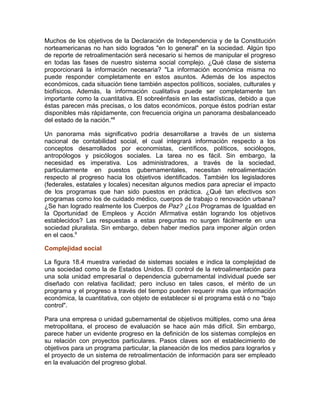 Muchos de los objetivos de la Declaración de Independencia y de la Constitución
norteamericanas no han sido logrados "en lo general" en la sociedad. Algún tipo
de reporte de retroalimentación será necesario si hemos de manipular el progreso
en todas las fases de nuestro sistema social complejo. ¿Qué clase de sistema
proporcionará la información necesaria? "La información económica misma no
puede responder completamente en estos asuntos. Además de los aspectos
económicos, cada situación tiene también aspectos políticos, sociales, culturales y
biofísicos. Además, la información cualitativa puede ser completamente tan
importante como la cuantitativa. El sobreénfasis en las estadísticas, debido a que
éstas parecen más precisas, o los datos económicos, porque éstos podrían estar
disponibles más rápidamente, con frecuencia origina un panorama desbalanceado
del estado de la nación."8
Un panorama más significativo podría desarrollarse a través de un sistema
nacional de contabilidad social, el cual integrará información respecto a los
conceptos desarrollados por economistas, científicos, políticos, sociólogos,
antropólogos y psicólogos sociales. La tarea no es fácil. Sin embargo, la
necesidad es imperativa. Los administradores, a través de la sociedad,
particularmente en puestos gubernamentales, necesitan retroalimentación
respecto al progreso hacia los objetivos identificados. También los legisladores
(federales, estatales y locales) necesitan algunos medios para apreciar el impacto
de los programas que han sido puestos en práctica. ¿Qué tan efectivos son
programas como los de cuidado médico, cuerpos de trabajo o renovación urbana?
¿Se han logrado realmente los Cuerpos de Paz? ¿Los Programas de Igualdad en
la Oportunidad de Empleos y Acción Afirmativa están logrando los objetivos
establecidos? Las respuestas a estas preguntas no surgen fácilmente en una
sociedad pluralista. Sin embargo, deben haber medios para imponer algún orden
en el caos.9
Complejidad social
La figura 18.4 muestra variedad de sistemas sociales e indica la complejidad de
una sociedad como la de Estados Unidos. El control de la retroalimentación para
una sola unidad empresarial o dependencia gubernamental individual puede ser
diseñado con relativa facilidad; pero incluso en tales casos, el mérito de un
programa y el progreso a través del tiempo pueden requerir más que información
económica, la cuantitativa, con objeto de establecer si el programa está o no "bajo
control".
Para una empresa o unidad gubernamental de objetivos múltiples, como una área
metropolitana, el proceso de evaluación se hace aún más difícil. Sin embargo,
parece haber un evidente progreso en la definición de los sistemas complejos en
su relación con proyectos particulares. Pasos claves son el establecimiento de
objetivos para un programa particular, la planeación de los medios para lograrlos y
el proyecto de un sistema de retroalimentación de información para ser empleado
en la evaluación del progreso global.
 