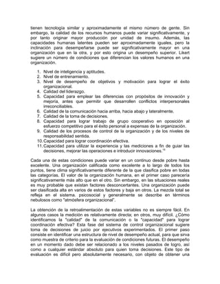 tienen tecnología similar y aproximadamente el mismo número de gente. Sin
embargo, la calidad de los recursos humanos puede variar significativamente, y
por tanto originar mayor producción por unidad de insumo. Además, las
capacidades humanas latentes pueden ser aproximadamente iguales, pero la
inclinación para desempeñarse puede ser significativamente mayor en una
organización que en la otra, y por esto origina un desempeño superior. Likert
sugiere un número de condiciones que diferencian los valores humanos en una
organización.
1. Nivel de inteligencia y aptitudes.
2. Nivel de entrenamiento.
3. Nivel de desempeño de objetivos y motivación para lograr el éxito
organizacional.
4. Calidad del liderazgo.
5. Capacidad para emplear las diferencias con propósitos de innovación y
mejoría, antes que permitir que desarrollen conflictos interpersonales
irreconciliables.
6. Calidad de la comunicación hacia arriba, hacia abajo y lateralmente.
7. Calidad de la toma de decisiones.
8. Capacidad para lograr trabajo de grupo cooperativo en oposición al
esfuerzo competitivo para el éxito personal a expensas de la organización.
9. Calidad de los procesos de control de la organización y de los niveles de
responsabilidad sentida.
10.Capacidad para lograr coordinación efectiva.
11.Capacidad para utilizar la experiencia y las mediciones a fin de guiar las
decisiones, mejorar las operaciones e introducir innovaciones.15
Cada una de estas condiciones puede variar en un continuo desde pobre hasta
excelente. Una organización calificada como excelente a lo largo de todos los
puntos, tiene clima significativamente diferente de la que clasifica pobre en todas
las categorías. El valor de la organización humana, en el primer caso parecería
significativamente más alto que en el otro. Sin embargo, en las situaciones reales
es muy probable que existan factores desconcertantes. Una organización puede
ser clasificada alta en varios de estos factores y baja en otros. La mezcla total se
refleja en el sistema. psicosocial y generalmente se describe en términos
nebulosos como "atmósfera organizacional”.
La obtención de la retroalimentación de estas variables no es siempre fácil. En
algunos casos la medición es relativamente directa; en otros, muy difícil. ¿Cómo
identificamos la "calidad" de la comunicación o la "capacidad" para lograr
coordinación efectiva? Esta fase del sistema de control organizacional sugiere
toma de decisiones de juicio por ejecutivos experimentados. El primer paso
consiste en identificar una estructura de nivel de desempeño actual, para que sirva
como muestra de criterio para la evaluación de condiciones futuras. El desempeño
en un momento dado debe ser relacionado a los niveles pasados de logro, así
como a cualquier estándar absoluto para quien toma decisiones. Este tipo de
evaluación es difícil pero absolutamente necesario, con objeto de obtener una
 