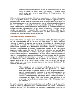 comportamiento potencialmente difusos de los miembros es, en gran
parte, la función del control en la organización. Es en este punto
donde surgen gran parte de los problemas de funcionamiento y de
ajuste individual.18
Si los administradores fueran tan distintos en sus sistemas de valores individuales
que no se pudiera obtener un acuerdo acerca del propósito organizacional, el
resultado sería el caos. Pero el otro extremo no es muy agradable que digamos. Si
los sistemas de valores son tan consecuentes que no existe en absoluto ninguna
fricción o conflicto, podríamos tener una organización completamente estática y
estéril. La función de control se refiere al mantenimiento de los sistemas dentro de
límites tolerables (mantenimiento de un equilibrio dinámico) y sugiere que el
cambio es aceptable y deseable. Sin embargo, el sistema debe ser lo
suficientemente estable. Como para soportar las sacudidas periódicas y todavía
mantener su curso hasta los objetivos pertinentes.
Socialización de los administradores
Cualquier individuo que ingresa a un sistema social estable, tal como la mayoría
de las organizaciones. es "socializado" en cierto grado. El nuevo miembro
"aprende el sistema de valores, las normas y los patrones de comportamiento
requeridos”.19
La cantidad de atención externa otorgada y los medios explícitos de
socialización, dependen de la dinámica de la industria o compañía en particular.
Aquellas organizaciones en medios relativamente estables y con crecimiento
pequeño, pueden desarrollar control indirecto sin intentarlo en realidad. Los
individuos podrían enfrentar un proceso largo, paso a paso, para desplazarse a
puestos de real autoridad y responsabilidad. Al hacer esto, obtienen un sistema de
valores a través de largos años de experiencia, casi por osmosis. Uno de nuestros
colegas le dedicó un verano a una gran compañía en una industria muy estática. A
su regreso, dijo: "Ahora entiendo por qué la industria es tan estática. Le toma a
alguien 40 años lograr un puesto que le permita tomar decisiones que tengan
algún efecto, y en ese tiempo conoce solamente una manera de hacerlo". En
contraste, Levitt sugiere:
“Entre más joven sea un hombre cuando llega a la cima, o entre
menos dependa su ascenso de una generación de cribas
seleccionadas y compromisos dedicados a un propósito restringido,
es más probable que los intereses de su compañía se apoyen en
cambios provenientes del exterior. Habrá escapado del proceso de
disciplina y estrechamiento respecto al medio externo que tiende a
distorsionar su visión. Será más flexible, más tolerante de la
diversidad, y entenderá más la necesidad y virtud del cambio hecho
por el hombre.”20
En las industrias y organizaciones dinámicas existe un flujo de gente que entra
desde el exterior, y el progreso podrá ser relativamente más rápido a través de la
jerarquía. En este caso, se podrá dedicar más atención explícita al desarrollo de
 