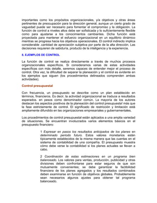 importantes como los propósitos organizacionales, y/a objetivos y otras áreas
pertinentes de preocupación para la dirección general, aunque un cierto grado de
vaguedad puede ser necesario para fomentar el compromiso y la obligación. La
función de control a niveles altos debe ser sofisticada y lo suficientemente flexible
como para ajustarse a los conocimientos cambiantes. Dicha función está
proyectada para mantener el esfuerzo organizacional en un equilibrio dinámico
mientras se progresa hacia los objetivos operacionales. El control indirecto implica
considerable .cantidad de apreciación subjetiva por parte de la alta dirección. Las
decisiones requieren de sabiduría, producto de la inteligencia y la experiencia.
8. EJEMPLOS DE CONTROL
La función de control se realiza directamente a través de muchos procesos
organizacionales específicos. Si consideramos varias de estas actividades
específicas con más detalle, seremos capaces de entender mejor el proceso de
control. Otra vez, la dificultad de separar la planeación y el control es evidente en
los ejemplos que siguen (los procedimientos delineados comprenden ambas
actividades).
Control presupuestal
Con frecuencia, un presupuesto se describe como un plan establecido en
términos, financieros. Es decir, la actividad organizacional se traduce a resultados
esperados. en pesos como denominador común. La mayoría de los autores
destacan los aspectos positivos de la planeación del control presupuesta! más que
la fase estrictamente de control. El significado de restricción y limitación está
ampliamente difundido en las organizaciones empresariales y gubernamentales.
Los procedimientos de control presupuestal están aplicados a una amplia variedad
de situaciones. Se encuentran involucrados varios elementos básicos en el
presupuesto financiero:
1 Expresar en pasos los resultados anticipados de los planes en
determinado periodo futuro. Estos valores monetarios están
típicamente establecidos de la misma manera que las cuentas en el
sistema de contabilidad de una compañía. El presupuesto muestra
cómo debe verse la contabilidad si los planes actuales se llevan a
cabo.
2 Coordinación de estas estimaciones en un programa bien
balanceado. Los valores para ventas, producción, publicidad y otras
divisiones deben confrontarse para estar seguros de que son
mutuamente convenientes; se debe garantizar la factibilidad
financiera de los planes agregados y los resultados combinados
deben examinarse en función de objetivos globales. Probablemente
sean necesarios algunos ajustes para obtener tal programa
balanceado.
 