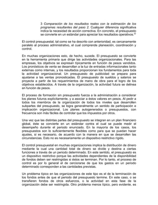 3 Comparación de los resultados reales con la estimación de los
programas resultantes del paso 2. Cualquier diferencia significativa
indica la necesidad de acción correctiva. En concreto, el presupuesto
se convierte en un estándar para apreciar los resultados operativos.22
El control presupuestal, tal como se ha descrito con anterioridad, es cercanamente
paralelo al proceso administrativo, el cual comprende planeación, coordinación y
control.
En muchas organizaciones esto, de hecho, sucede. El presupuesto se convierte
en la herramienta primaria que dirige las actividades organizacionales. Para las
empresas, los objetivos se expresan típicamente en función de pesos vendidos.
Los pronósticos de venta se desarrollan a la luz de entradas informacionales tanto
externas como internas, y los resultados proporcionan los fundamentos para toda
la actividad organizacional. Un presupuesto de publicidad se prepara para
ajustarse a las ventas pronosticadas. El presupuesto de sueldos y salarios se
proyecta a partir de los requerimientos de mano de obra para el logro de los
objetivos establecidos. A través de la organización, la actividad futura se delinea
en función de pesos.
El proceso de formación sin presupuesto fuerza a la administración a considerar
los planes futuros explícitamente, y a asociar a éstos valores en pesos. Al pedir a
todos los miembros de la organización de todos los niveles que desarrollen
subpartes del presupuesto, se logra generalmente un sentido de participación e
implicación organizacional. Los planes autogenerados o presupuestos, con
frecuencia son más fáciles de controlar que los impuestos por otros.
Una vez que las distintas partes del presupuesto se integran en un plan financiero
global, éste se convierte en un estándar contra el cual se puede medir el
desempeño durante el periodo enunciado. En la mayoría de los casos, los
presupuestos son lo suficientemente flexibles como para que se puedan hacer
ajustes, si es necesario, de acuerdo con la manera en que se desarrollen las
circunstancias. Esto no es necesariamente un dispositivo restrictivo rígido.
El control presupuestal en muchas organizaciones implica la distribución de dinero
mediante la cual una cantidad total de dinero se divide y destina a ciertas
funciones a través de un periodo determinado. En este sentido, el presupuesto es
un dispositivo restrictivo porque las actividades dependientes de la disponibilidad
de fondos deben ser restringidas si éstos se terminan. Por lo tanto, el proceso de
control es por lo general el de cerciorarse de que los gastos en un periodo
determinado corresponden a las cantidades previstas.
Un problema típico en las organizaciones de este tipo es el de la terminación de
los fondos antes de que el periodo del presupuesto termine. En este caso, o se
transfieren fondos de otros esfuerzos, o la actividad en esta fase de la
organización debe ser restringida. Otro problema menos típico, pero evidente, es
 
