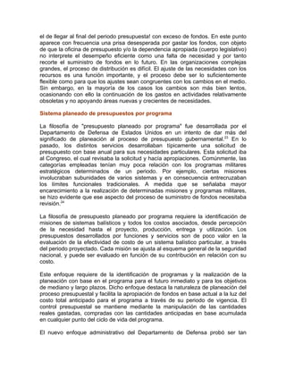 el de llegar al final del periodo presupuesta! con exceso de fondos. En este punto
aparece con frecuencia una prisa desesperada por gastar los fondos, con objeto
de que la oficina de presupuesto y/o la dependencia apropiada (cuerpo legislativo)
no interprete el desempeño eficiente como una falta de necesidad y por tanto
recorte el suministro de fondos en lo futuro. En las organizaciones complejas
grandes, el proceso de distribución es difícil. El ajuste de las necesidades con los
recursos es una función importante, y el proceso debe ser lo suficientemente
flexible como para que los ajustes sean congruentes con los cambios en el medio.
Sin embargo, en la mayoría de los casos los cambios son más bien lentos,
ocasionando con ello la continuación de los gastos en actividades relativamente
obsoletas y no apoyando áreas nuevas y crecientes de necesidades.
Sistema planeado de presupuestos por programa
La filosofía de "presupuesto planeado por programa" fue desarrollada por el
Departamento de Defensa de Estados Unidos en un intento de dar más del
significado de planeación al proceso de presupuesto gubernamental.23
En lo
pasado, los distintos servicios desarrollaban típicamente una solicitud de
presupuesto con base anual para sus necesidades particulares. Esta solicitud iba
al Congreso, el cual revisaba la solicitud y hacía apropiaciones. Comúnmente, las
categorías empleadas tenían muy poca relación con los programas militares
estratégicos determinados de un periodo. Por ejemplo, ciertas misiones
involucraban subunidades de varios sistemas y en consecuencia entrecruzaban
los límites funcionales tradicionales. A medida que se señalaba mayor
encarecimiento a la realización de determinadas misiones y programas militares,
se hizo evidente que ese aspecto del proceso de suministro de fondos necesitaba
revisión.24
La filosofía de presupuesto planeado por programa requiere la identificación de
misiones de sistemas balísticos y todos los costos asociados, desde percepción
de la necesidad hasta el proyecto, producción, entrega y utilización. Los
presupuestos desarrollados por funciones y servicios son de poco valor en la
evaluación de la efectividad de costo de un sistema balístico particular, a través
del periodo proyectado. Cada misión se ajusta al esquema general de la seguridad
nacional, y puede ser evaluado en función de su contribución en relación con su
costo.
Este enfoque requiere de la identificación de programas y la realización de la
planeación con base en el programa para el futuro inmediato y para los objetivos
de mediano y largo plazos. Dicho enfoque destaca la naturaleza de planeación del
proceso presupuestal y facilita la apropiación de fondos en base actual a la luz del
costo total anticipado para el programa a través de su periodo de vigencia. El
control presupuestal se mantiene mediante la manipulación de las cantidades
reales gastadas, compradas con las cantidades anticipadas en base acumulada
en cualquier punto del ciclo de vida del programa.
El nuevo enfoque administrativo del Departamento de Defensa probó ser tan
 