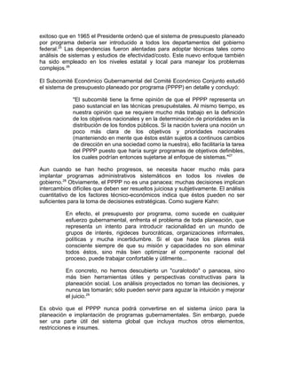 exitoso que en 1965 el Presidente ordenó que el sistema de presupuesto planeado
por programa debería ser introducido a todos los departamentos del gobierno
federal.25
Las dependencias fueron alentadas para adoptar técnicas tales como
análisis de sistemas y estudios de efectividad/costo. Este nuevo enfoque también
ha sido empleado en los niveles estatal y local para manejar los problemas
complejos.26
El Subcomité Económico Gubernamental del Comité Económico Conjunto estudió
el sistema de presupuesto planeado por programa (PPPP) en detalle y concluyó:
"El subcomité tiene la firme opinión de que el PPPP representa un
paso sustancial en las técnicas presupuéstales. Al mismo tiempo, es
nuestra opinión que se requiere mucho más trabajo en la definición
de los objetivos nacionales y en la determinación de prioridades en la
distribución de los fondos públicos. Si la nación tuviera una noción un
poco más clara de los objetivos y prioridades nacionales
(manteniendo en mente que éstos están sujetos a continuos cambios
de dirección en una sociedad como la nuestra), ello facilitaría la tarea
del PPPP puesto que haría surgir programas de objetivos definibles,
los cuales podrían entonces sujetarse al enfoque de sistemas."27
Aun cuando se han hecho progresos, se necesita hacer mucho más para
implantar programas administrativos sistemáticos en todos los niveles de
gobierno.28
Obviamente, el PPPP no es una panacea; muchas decisiones implican
intercambios difíciles que deben ser resueltos juiciosa y subjetivamente. El análisis
cuantitativo de los factores técnico-económicos indica que éstos pueden no ser
suficientes para la toma de decisiones estratégicas. Como sugiere Kahn:
En efecto, el presupuesto por programa, como sucede en cualquier
esfuerzo gubernamental, enfrenta el problema de toda planeación, que
representa un intento para introducir racionalidad en un mundo de
grupos de interés, rigideces burocráticas, organizaciones informales,
políticas y mucha incertidumbre. Si el que hace los planes está
consciente siempre de que su misión y capacidades no son eliminar
todos éstos, sino más bien optimizar el componente racional del
proceso, puede trabajar confortable y útilmente...
En concreto, no hemos descubierto un "curalotodo" o panacea, sino
más bien herramientas útiles y perspectivas constructivas para la
planeación social. Los análisis proyectados no toman las decisiones, y
nunca las tomarán; sólo pueden servir para aguzar la intuición y mejorar
el juicio.29
Es obvio que el PPPP nunca podrá convertirse en el sistema único para la
planeación e implantación de programas gubernamentales. Sin embargo, puede
ser una parte útil del sistema global que incluya muchos otros elementos,
restricciones e insumes.
 