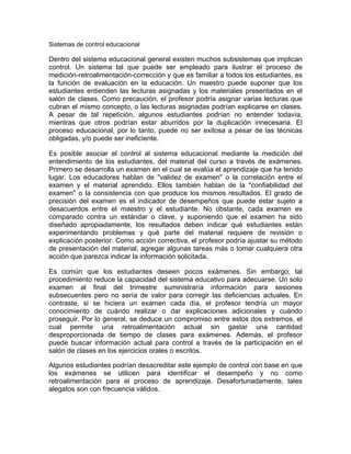 Sistemas de control educacional
Dentro del sistema educacional general existen muchos subsistemas que implican
control. Un sistema tal que puede ser empleado para ilustrar el proceso de
medición-retroalimentación-corrección y que es familiar a todos los estudiantes, es
la función de evaluación en la educación. Un maestro puede suponer que los
estudiantes entienden las lecturas asignadas y los materiales presentados en el
salón de clases. Como precaución, el profesor podría asignar varias lecturas que
cubran el mismo concepto, o las lecturas asignadas podrían explicarse en clases.
A pesar de tal repetición, algunos estudiantes podrían no entender todavía,
mientras que otros podrían estar aburridos por la duplicación innecesaria. El
proceso educacional, por lo tanto, puede no ser exitosa a pesar de las técnicas
obligadas, y/o puede ser ineficiente.
Es posible asociar el control al sistema educacional mediante la medición del
entendimiento de los estudiantes, del material del curso a través de exámenes.
Primero se desarrolla un examen en el cual se evalúa el aprendizaje que ha tenido
lugar. Los educadores hablan de "validez de examen" o la correlación entre el
examen y el material aprendido. Ellos también hablan de la "confiabilidad del
examen" o la consistencia con que produce los mismos resultados. El grado de
precisión del examen es el indicador de desempeños que puede estar sujeto a
desacuerdos entre el maestro y el estudiante. No obstante, cada examen es
comparado contra un estándar o clave, y suponiendo que el examen ha sido
diseñado apropiadamente, los resultados deben indicar qué estudiantes están
experimentando problemas y qué parte del material requiere de revisión o
explicación posterior. Como acción correctiva, el profesor podría ajustar su método
de presentación del material, agregar algunas tareas más o tomar cualquiera otra
acción que parezca indicar la información solicitada.
Es común que los estudiantes deseen pocos exámenes. Sin embargo, tal
procedimiento reduce la capacidad del sistema educativo para adecuarse. Un solo
examen al final del trimestre suministraría información para sesiones
subsecuentes pero no sería de valor para corregir las deficiencias actuales. En
contraste, si se hiciera un examen cada día, el profesor tendría un mayor
conocimiento de cuándo realizar o dar explicaciones adicionales y cuándo
proseguir. Por lo general, se deduce un compromiso entre estos dos extremos, el
cual permite una retroalimentación actual sin gastar una cantidad
desproporcionada de tiempo de clases para exámenes. Además, el profesor
puede buscar información actual para control a través de la participación en el
salón de clases en los ejercicios orales o escritos.
Algunos estudiantes podrían desacreditar este ejemplo de control con base en que
los exámenes se utilicen para identificar el desempeño y no como
retroalimentación para el proceso de aprendizaje. Desafortunadamente, tales
alegatos son con frecuencia válidos.
 