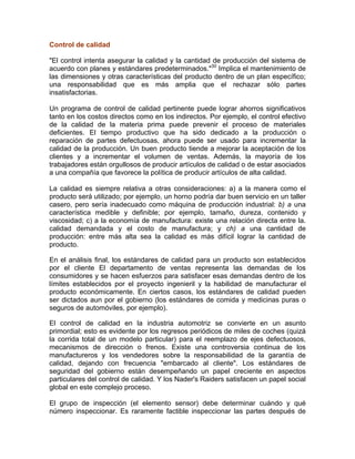 Control de calidad
"El control intenta asegurar la calidad y la cantidad de producción del sistema de
acuerdo con planes y estándares predeterminados."30
Implica el mantenimiento de
las dimensiones y otras características del producto dentro de un plan específico;
una responsabilidad que es más amplia que el rechazar sólo partes
insatisfactorias.
Un programa de control de calidad pertinente puede lograr ahorros significativos
tanto en los costos directos como en los indirectos. Por ejemplo, el control efectivo
de la calidad de la materia prima puede prevenir el proceso de materiales
deficientes. El tiempo productivo que ha sido dedicado a la producción o
reparación de partes defectuosas, ahora puede ser usado para incrementar la
calidad de la producción. Un buen producto tiende a mejorar la aceptación de los
clientes y a incrementar el volumen de ventas. Además, la mayoría de los
trabajadores están orgullosos de producir artículos de calidad o de estar asociados
a una compañía que favorece la política de producir artículos de alta calidad.
La calidad es siempre relativa a otras consideraciones: a) a la manera como el
producto será utilizado; por ejemplo, un horno podría dar buen servicio en un taller
casero, pero sería inadecuado como máquina de producción industrial: b) a una
característica medible y definible; por ejemplo, tamaño, dureza, contenido y
viscosidad; c) a la economía de manufactura: existe una relación directa entre la.
calidad demandada y el costo de manufactura; y ch) a una cantidad de
producción: entre más alta sea la calidad es más difícil lograr la cantidad de
producto.
En el análisis final, los estándares de calidad para un producto son establecidos
por el cliente El departamento de ventas representa las demandas de los
consumidores y se hacen esfuerzos para satisfacer esas demandas dentro de los
límites establecidos por el proyecto ingenieril y la habilidad de manufacturar el
producto económicamente. En ciertos casos, los estándares de calidad pueden
ser dictados aun por el gobierno (los estándares de comida y medicinas puras o
seguros de automóviles, por ejemplo).
El control de calidad en la industria automotriz se convierte en un asunto
primordial; esto es evidente por los regresos periódicos de miles de coches (quizá
la corrida total de un modelo particular) para el reemplazo de ejes defectuosos,
mecanismos de dirección o frenos. Existe una controversia continua de los
manufactureros y los vendedores sobre la responsabilidad de la garantía de
calidad, dejando con frecuencia "embarcado al cliente". Los estándares de
seguridad del gobierno están desempeñando un papel creciente en aspectos
particulares del control de calidad. Y los Nader's Raiders satisfacen un papel social
global en este complejo proceso.
El grupo de inspección (el elemento sensor) debe determinar cuándo y qué
número inspeccionar. Es raramente factible inspeccionar las partes después de
 