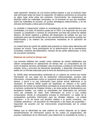 cada operación; tampoco es una buena política esperar a que el producto haya
sido terminado antes de hacer la inspección. El balance económico se encuentra
en algún lugar entre estos dos extremos. Comúnmente, las inspecciones se
efectúan sobre los materiales comprados, en el momento en que son recibidos;
sobre los materiales en proceso, en puntos estratégicos seleccionados, y en los
artículos terminados y listos para el embarque.
La cantidad a inspeccionar implica la consideración de las características a ser
controladas y el costo. El extremo puede ser el 100% o la inspección de una sola
muestra. La aceptación o rechazo es únicamente una fase del control de calidad
efectivo. Se llevan registros y gráficas del desempeño de calidad, los que son
analizados para que las tendencias en las características del producto puedan ser
determinadas y se realicen las correcciones necesarias en la operación de
producción.
La unidad típica de control de calidad está presente en todos estos elementos del
proceso de control. Tiene participación en la determinación de la característica
controlada, medición del desempeño, rechazo de las partes defectuosas, e inicio
de una acción correctiva.
Sistemas de control en tiempo real
Los servicios militares han creado varios sistemas de control sofisticados que
utilizan computadoras en aplicaciones de tiempo real. La computadora se usa
como el sistema nervioso centralizado: para el proceso y analiza la información de
entrada, toma y comunica las decisiones apropiadas, y desarrolla información de
salida con un formato adecuado para la toma de decisiones por los humanos.31
EL SAGE (fase semiautomática ambiental) es un sistema de control que recibe
información de una vasta red de estaciones interconectadas, procesa esta
información, comparándola contra un programa previamente planeado de vuelos
aéreos, y envía a su vez información para activar armas defensivas si es
necesario. El sistema SAGE puede ser clasificado en relación a los cuatro
elementos de control: la característica controlada es la prevención de vuelos sobre
el territorio continental de Estados Unidos y de otras partes de Norteamérica por
aeroplanos hostiles. Los vuelos no autorizados son observados por sensores
como las unidades de radar. Esta información se envía a una unidad
comparadora, donde la computadora procesa la información. La salida de la
computadora suministra información para los oficiales militares —la unidad
ejecutora— a fin de tomar una decisión relativa a la acción correctiva. Las
unidades operativas —el escuadrón de intercepción y las bases de proyectiles—
responden de acuerdo con las instrucciones proporcionadas por la unidad
ejecutora.
Nótese que la efectividad de este sistema de control depende de la rápida
retroalimentación de información acerca de los vuelos no programados, del
proceso instantáneo de la información para determinar la necesidad de acción, y
 