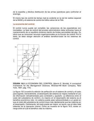 de la expedita y efectiva distribución de las armas operativas para confrontar al
enemigo.
El mismo tipo de control de tiempo real es evidente en la red de rastreo espacial
de la NASA y el sistema de control de tráfico aéreo de la FAA.
La economía del control.
El control nunca puede ser completo; las variaciones de las expectativas son
inevitables. La fase de control del proceso administrativo debe enfocarse hacia el
mantenimiento de un equilibrio dinámico dentro de límites permisibles del plan. Es
obvio que se consumen recursos organizacionales en la función de control. Por lo
tanto, se debe otorgar atención al análisis beneficio-costo de los sistemas de
control.
FIGURA 18.5 LA ECONOMIA DEL CONTROL (Marvin E. Mundel, A conceptual
Framework for the Management Sciences, McGraw-Hill Book Company, New
York, 1967, pág. 174)
La figura 18.5 muestra la relación de perfección en el sistema de control y el costo
para lograrla. Generalmente, el desempeño del sistema se mejora mediante el uso
de información retroalimentada para controlarlo y ajustarlo. La diferencia entre el
costo del subsistema de control y la mejoría en el desempeño del sistema es el
beneficio económico neto. Un sistema puede estar sobrecontrolado a un grado en
que el costo del subsistema de control crece más rápidamente que las mejorías en
el desempeño. Ciertamente, tal costo puede ser mayor, en teoría, que el valor total
obtenido de la operación misma. Como se muestra en la figura 18.5, existe un
rango entre el cual el beneficio neto es máximo.
 