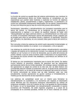 RESUMEN
La función de control es aquella fase del sistema administrativo que mantiene la
actividad organizacional dentro de límites tolerantes al compararlos con las
expectativas que pueden estar implícitas o explícitas en función de objetivos
establecidos, planes, procedimientos o reglas y reglamentos. La planeación y el
control son actividades directamente relacionadas con los planes, proporcionando
el marco de referencia para la fase de control del proceso administrativo.
Homeostasis, cibernética y retroalimentación son conceptos importantes para la
teoría del control. La homeostasis es la tendencia de los organismos y
organizaciones a regresar a su estado de equilibrio después de haber sido
"desequilibrados" por algún estímulo externo. La retroalimentación es crítica para
el control, al suministrar información acerca del desempeño actual y pasado que
se emplea para influir en actividades futuras u objetivos. El significado "dirección
de", atribuido a la cibernética, es una conexión clave para la teoría del control en
general.
Son comunes a todos los sistemas de control cuatro elementos fundamentales: a)
una característica medible, b) un sensor, c) un comparador, y ch) un ejecutor.
Los sistemas de control de circuito cerrado implican retroalimentación automática
y ajustes del sistema sin la intervención humana. Los sistemas de circuito abierto
implican un ser humano en la toma de decisiones, que es parte del proceso de
control. Debido a que los seres humanos están involucrados en la programación,
los sistemas de circuito cerrado más detallados y automáticos son abiertos en el
sentido último.
El tiempo es una consideración importante para la teoría del control. Se dedica
mucho esfuerzo al precontrol, tratando de garantizar que las operaciones
permanecerán dentro de los límites tolerables. Sin embargo, parece inevitable que
las operaciones se salgan de control en la vida real. Así, se debe dedicar una
considerable atención también al postcontrol; esto es, el ajuste de las operaciones
después del hecho, en el intento de mantener la operación del control en el futuro.
El control concurrente de tiempo real se está haciendo cada vez más
prevaleciente; muchas operaciones se ajustan continua e inmediatamente, a
medida que las desviaciones de las expectativas suceden.
Los sistemas de contabilidad social son un intento para formalizar la
retroalimentación no cuantitativa y no económica con respecto al desempeño
social. Mientras que con frecuencia evaluamos informalmente los méritos de
programas complejos, como los Cuerpos de Paz o de Igualdad de Oportunidades
de Empleo, no se ha desarrollado una retroalimentación comparable al reporte
económico del Presidente. Se están logrando progresos y, a pesar de la
complejidad de la sociedad pluralista, tendrán en el futuro sistemas de control
 