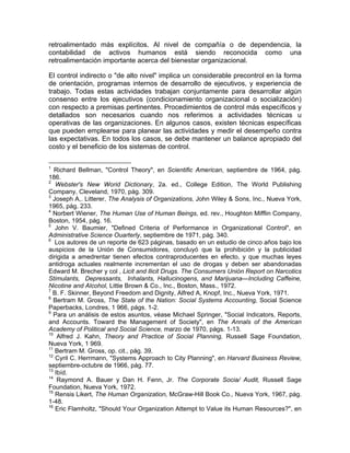 retroalimentado más explícitos. Al nivel de compañía o de dependencia, la
contabilidad de activos humanos está siendo reconocida como una
retroalimentación importante acerca del bienestar organizacional.
El control indirecto o "de alto nivel" implica un considerable precontrol en la forma
de orientación, programas internos de desarrollo de ejecutivos, y experiencia de
trabajo. Todas estas actividades trabajan conjuntamente para desarrollar algún
consenso entre los ejecutivos (condicionamiento organizacional o socialización)
con respecto a premisas pertinentes. Procedimientos de control más específicos y
detallados son necesarios cuando nos referimos a actividades técnicas u
operativas de las organizaciones. En algunos casos, existen técnicas específicas
que pueden emplearse para planear las actividades y medir el desempeño contra
las expectativas. En todos los casos, se debe mantener un balance apropiado del
costo y el beneficio de los sistemas de control.
1
Richard Bellman, "Control Theory", en Scientific American, septiembre de 1964, pág.
186.
2
Webster's New Worid Dictionary, 2a. ed., College Edition, The World Publishing
Company, Cleveland, 1970, pág. 309.
3
Joseph A,. Litterer, The Analysis of Organizations, John Wiley & Sons, Inc., Nueva York,
1965, pág. 233.
4
Norbert Wiener, The Human Use of Human Beings, ed. rev., Houghton Mifflin Company,
Boston, 1954, pág. 16.
5
John V. Baumier, "Defined Criteria of Performance in Organizational Control", en
Administrative Science Ouarterly, septiembre de 1971, pág. 340.
6
Los autores de un reporte de 623 páginas, basado en un estudio de cinco años bajo los
auspicios de la Unión de Consumidores, concluyó que la prohibición y la publicidad
dirigida a amedrentar tienen efectos contraproducentes en efecto, y que muchas leyes
antidroga actuales realmente incrementan el uso de drogas y deben ser abandonadas
Edward M. Brecher y col , Licit and llicit Drugs. The Consumers Unión Report on Narcotics
Stimulants, Depressants, Inhalants, Hallucinogens, and Marijuana—Including Caffeine,
Nicotine and Alcohol, Littie Brown & Co., Inc., Boston, Mass., 1972.
7
B. F. Skinner, Beyond Freedom and Dignity, Alfred A, Knopf, Inc., Nueva York, 1971.
8
Bertram M. Gross, The State of the Nation: Social Systems Accounting, Social Science
Paperbacks, Londres, 1 966, págs. 1-2.
9
Para un análisis de estos asuntos, véase Michael Springer, "Social Indicators, Reports,
and Accounts. Toward the Management of Society", en The Annals of the American
Academy of Political and Social Science, marzo de 1970, págs. 1-13.
10
Alfred J. Kahn, Theory and Practice of Social Planning, Russell Sage Foundation,
Nueva York, 1 969.
11
Bertram M. Gross, op. cit., pág. 39.
12
Cyril C. Herrmann, "Systems Approach to City Planning", en Harvard Business Review,
septiembre-octubre de 1966, pág. 77.
13
Ibíd.
14
Raymond A. Bauer y Dan H. Fenn, Jr. The Corporate Socia/ Audit, Russell Sage
Foundation, Nueva York, 1972.
15
Rensis Likert, The Human Organization, McGraw-Hill Book Co., Nueva York, 1967, pág.
1-48.
16
Eric Flamholtz, "Should Your Organization Attempt to Value its Human Resources?", en
 