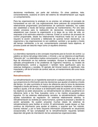 decisiones manifiestas, por parte del individuo. En otras palabras, éste,
conscientemente, ocasiona el cierre del sistema de retroalimentación que regula
un comportamiento.
Para las organizaciones la analogía no es precisa; sin embargo el concepto de
homeostasis es aún útil. Las organizaciones tiene patrones de comportamiento
relativamente programados (procedimientos de operación estándar), los cuales
dan estabilidad a través del tiempo (sistemas de mantenimiento). Por otro lado
existen procesos para la realización de decisiones innovativas (sistemas
adaptativos) que mueven la organización a lo largo de su ciclo de vida, en
respuesta a los estímulos externos e internos. Existe un continuo de procesos de
control programable, desde los relativamente mecánicos hasta los en que se
requiere la acción consciente y deliberada de quienes toman decisiones. Los
organismos y las organizaciones no son estáticos: cambian y se ajustan a través
del tiempo, exhibiendo, a la vez. comportamiento orientado hacia objetivos, el
proceso puede ser descrito mejor como un equilibrio dinámico.
Cibernética
La cibernética representa a otro concepto importante para la función de control. La
palabra se deriva del griego kibernetes, o timonel, y así se relaciona al significado
"dirección de". La cibernética implica comunicación y control4
tiene que ver con el
flujo de información en los sistemas complejos. Aunque la cibernética ha sido
aplicada principalmente a los problemas de ingeniería mecánica, su modelo de
retroalimentación, control y regulación t también tiene significación para los
sistemas biológicos y sociales. El ejemplo del timonel ilustra el significado más
importante y útil de la función de control; esto es, el mantenimiento del curso hacia
un objetivo.
Retroalimentación
La retroalimentación es un ingrediente esencial en cualquier proceso de control, ya
que proporciona la información para las decisiones que ajustan el sistema a través
del tiempo, Un plan suministra el marco de referencia para la toma de decisiones
integrada a través del tiempo. A medida que los planes se implantan, el sistema se
rastrea o ajusta, a fin de evaluar si el desempeño está de acuerdo con la meta y si
los objetivos se están alcanzando. La retroalimentación se obtiene usualmente en
referencia tanto a los fines buscados como a los medios proyectados para
lograrlos. En los sistemas relativamente cerrados, la retroalimentación conlleva
ajustes automáticos de regulación. En sistemas relativamente abiertos, la
retroalimentación es recibida por seres humanos, quienes la procesan y deciden la
acción apropiada. Se pueden proyectar muchas clases de sistemas de
retroalimentación para facilitar el control. El administrador puede desear un flujo
continuo de información para ajustar el sistema, o suponer que "sin noticias,
buenas noticias" y por lo tanto requerirá información únicamente en situaciones
excepcionales. El tipo complejidad de la retroalimentación requerida también
dependen del grado de interrelación de los subsistemas organizacionales.
 