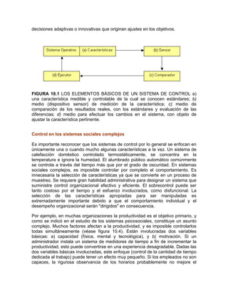 decisiones adaptivas o innovativas que originan ajustes en los objetivos.
FIGURA 18.1 LOS ELEMENTOS BÁSICOS DE UN SISTEMA DE CONTROL a)
una característica medible y controlable de la cual se conocen estándares; b)
medio (dispositivo sensor) de medición de la característica; c) medio de
comparación de los resultados reales, con los estándares y evaluación de las
diferencias; d) medio para efectuar los cambios en el sistema, con objeto de
ajustar la característica pertinente.
Control en los sistemas sociales complejos
Es importante reconocer que los sistemas de control por lo general se enfocan en
únicamente una o cuando mucho algunas características a la vez. Un sistema de
calefacción doméstico controlado termostáticamente, se concentra en la
temperatura e ignora la humedad. El alumbrado público automático comúnmente
se controla a través del tiempo más que por el grado de oscuridad. En sistemas
sociales complejos, es imposible controlar por completo el comportamiento. Es
innecesaria la selección de características ya que se convierte en un proceso de
muestreo. Se requiere gran habilidad administrativa para designar un sistema que
suministre control organizacional efectivo y eficiente. El sobrecontrol puede ser
tanto costoso por el tiempo y el esfuerzo involucrados, como disfuncional. La
selección de las características apropiadas para ser manipuladas es
extremadamente importante debido a que el comportamiento individual y el
desempeño organizacional serán "dirigidos" en consecuencia.
Por ejemplo, en muchas organizaciones la productividad es el objetivo primario, y
como se indicó en el estudio de los sistemas psicosociales, constituye un asunto
complejo. Muchos factores afectan a la productividad, y es imposible controlarlos
todas simultáneamente (véase figura 10.4). Están involucradas dos variables
básicas: a) capacidad (física, mental y tecnológica), y b) motivación. Si un
administrador instala un sistema de medidores de tiempo a fin de incrementar la
productividad, esto puede convertirse en una experiencia desagradable. Dadas las
dos variables básicas involucradas, este enfoque (control de la cantidad de tiempo
dedicada al trabajo) puede tener un efecto muy pequeño. Si los empleados no son
capaces, la rigurosa observancia de los horarios probablemente no mejore el
 