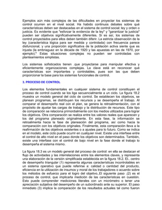 Ejemplos aún más complejos de las dificultades en proyectar los sistemas de
control ocurren en el nivel social. Ha habido continuos debates sobre qué
características deben ser destacadas en el sistema de control social: ley y orden o
justicia. Es evidente que "esforzar la evidencia de la ley" y "garantizar la justicia"
pueden ser objetivos significativamente diferentes. Si es así, los sistemas de
control proyectados para ellos deben también diferir. La estricta observación de la
ley (característica lógica para ser medida y controlada) con frecuencia parece
disfuncional, y una proporción significativa de la población activa siente que es
injusta (la embriaguez en la década de 1920 y las apuestas en las de 1970, por
ejemplo).6
Estas situaciones complejas no pueden ser controladas con
planteamientos simplistas.
Los sistemas sofisticados tienen .que proyectarse para manipular efectiva y
eficientemente organizaciones complejas. La clave está en reconocer qué
características son importantes y controlables, pues son las que deben
proporcionar la base para los sistemas funcionales de control.
3. PROCESO DE CONTROL
Los elementos fundamentales en cualquier sistema de control constituyen el
proceso de control cuando se los liga secuencialmente a un ciclo. La figura 18.2
muestra un modelo general del ciclo de control. Se establecen los objetivos, se
planean programas, se distribuyen los recursos y se desempeña el trabajo. Al
comparar el desempeño real con el plan, se genera la retroalimentación, con el
propósito de ajustar las cargas de trabajo y la distribución de recursos. Este tipo
de comparación se relaciona primordialmente con los medios utilizados para lograr
los objetivos. Otra comparación se realiza entre los valores reales que aparecen y
los del programa planeado originalmente. En esta fase, la información se
retroalimenta hacia la fase de planeación del programa, así como hacia la
comparación con los objetivos originales. Finalmente, esta comparación lleva a la
reafirmación de los objetivos existentes o a ajustes para lo futuro. Como se indica
en el modelo, este ciclo puede ocurrir en cualquier nivel. Existe una interfase entre
el control de alto nivel en el paso donde los objetivos son determinados. También,
existe una interfase con el control de bajo nivel en la fase donde el trabajo lo
desempeña el sistema mismo.
La figura 18.3 es un modelo general del proceso de control: en ella se destacan el
flujo de actividades y las interrelaciones entre los elementos claves, y representa
una elaboración de la versión simplificada establecida en la figura 18.2. El.. centro
de desempeño triangular (1) representa algunas características incontrolables en
un sistema operativo que puede referirse a: calidad o cantidad del producto,
eficiencia en la utilización de insumos y moral de los trabajadores o acuerdo sobre
los métodos de esfuerzo para el logro del objetivo,.El siguiente paso .(2) es el
proceso de control, que implicarla medición de las características en cuestión.
Esto puede comprender mediciones literales con un micrómetro o tener una
apreciación subjetiva del desempeño de un subordinado ante su superior. El paso
inmediato (3) implica la comparación de los resultados actuales tal como fueron
 