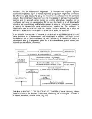 medidos, con el desempeño esperado. La comparación sugiere algunos
estándares explícitos, o por lo menos implícitos que puedan emplearse con marco
de referencia. Los pasos (4), (5) y (6) muestran una elaboración del elemento
ejecutor de decisiones (realizador) respecto del proceso de control. Se encuentran
abiertos por lo general varios cursos de acción alternativa, basados en los
resultados del paso de apreciación. Si no hay desviación o si el desempeño
excede a las expectativas, podría haber ajustes al sistema y el proceso regresaría
al centro de desempeño para subsecuentes mediciones. Sin embargo, el
desempeño por encima del estándar puede conducir ajustes en el nivel de
aspiración, y por tanto puede pedir un ajuste hacia arriba del estándar.
Si se observa una desviación, aunque la característica sea incontrolable podrían
haber cambios en el desempeño y en estándares o planes. Otro caso podría
involucrarse en el reconocimiento de una desviación o diferencias entre el
desempeño real y el esperado, pero no lo suficientemente grande como para
requerir que se efectúe un cambio.
FIGURA 18.3 MODELO DEL PROCESO DE CONTROL (Dale A. Henning, Non –
financial Controls in Smaller Enterprises, University of Washington, Bureau of
Business Research, Seattle, 1964, pág. 22)
 