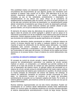 Otra posibilidad implica una desviación aceptable por el momento, pero con la
circunstancia del reconocimiento de que algunos ajustes son necesarios para
mantener el sistema "bajo control" en lo futuro. Otra alternativa es la de una
decisión claramente inaceptable, la cual requería un cambio relativamente
inmediato, ya sea en los. estándares, procedimientos o desempeño. La
retroalimentación en los últimos dos casos influye en el subsistema de
establecimiento de estándares (plan de control), así como en el plan principal y en
el más alto plan correctivo del centro de desempeño. La. retroalimentación puede
afectar únicamente el subsistema que incluye el centro de desempeño particular.
O bien, por otro lado, puede involucrar cambios que también afecten al plan
general maestro, con el que se relaciona él proceso de control.
El elemento (6) abarca todas las alternativas de apreciación y se relaciona con
alguna clase de proceso de control agregado o global el cual se apoya en la
información acumulada a fin de ser empleada como materia prima para la toma de
decisiones. Ciertos aspectos pueden tener un comienzo más bien largo antes de
que el proceso de control requiera de ajustes significativos en el sistema.
Así como los elementos citados previamente se refieren a cualquier sistema de
control, el proceso descrito aquí se aplica a cualquier sistema de control, sin
importar el grado de sofisticación de los distintos pasos delineados. Los medios
empleados para conocer, comparar y actuar tienen que ser altamente
programados, mecánicos o computados; o sea que individuos subjetivos pueden
ser involucrados en cada paso del proceso. La inclusión de los sujetos que toman
decisiones en el proceso tiende a hacer el sistema de control relativamente más
abierto.
4. CONTROL DE CIRCUITO CERRADO Y ABIERTO
El concepto de control de circuito cerrado y abierto depende de la presencia o
ausencia de retroalimentación automática. Los sistemas de circuito cerrado
implican un sensor, un comparador y un realizador que permite cambios en el
sistema en la base del proceso de control que está operando simultáneamente
con el desempeño del sistema mismo. El ejemplo clásico del termostato es un
sistema de circuito cerrado porque la retroalimentación del medio origina cambios
en los componentes del sistema para mantenerlo en equilibrio. El circuito cerrado
no implica entradas de información del exterior del sistema. Sin embargo, el
sistema de calefacción doméstica se encuentra cerrado únicamente en corto
plazo. La intervención humana se involucra en el ajuste del termostato
periódicamente de acuerdo con su impresión subjetiva del medio. Por lo tanto, el
sistema global es abierto, pero tenemos control de circuito cerrado una vez que se
ajusta el termostato.
Muchos sistemas organizacionales son de esta misma naturaleza. Pueden ser
considerados en un continuo desde relativamente cerrado hasta relativamente
abierto. En muchos casos, los sistemas mecánicos con circuitos cerrados permiten
al sistema desempeñarse automáticamente a través de largo tiempo. Muchos
 