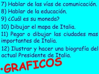 7) Hablar de las vías de comunicación.
8) Hablar de la educación.
9) ¿Cuál es su moneda?
10) Dibujar el mapa de Italia.
11) Pegar o dibujar las ciudades mas importantes de Italia.
12) Ilustrar y hacer una biografía del actual Presidente de Italia.