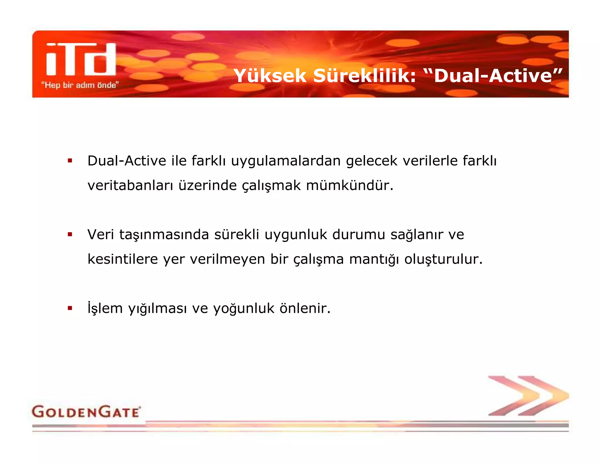Yüksek Süreklilik: “Dual-Active”



Dual-Active ile farklı uygulamalardan gelecek verilerle farklı
veritabanları üzerinde çalışmak mümkündür.


Veri taşınmasında sürekli uygunluk durumu sağlanır ve
kesintilere yer verilmeyen bir çalışma mantığı oluşturulur.


Đşlem yığılması ve yoğunluk önlenir.
 