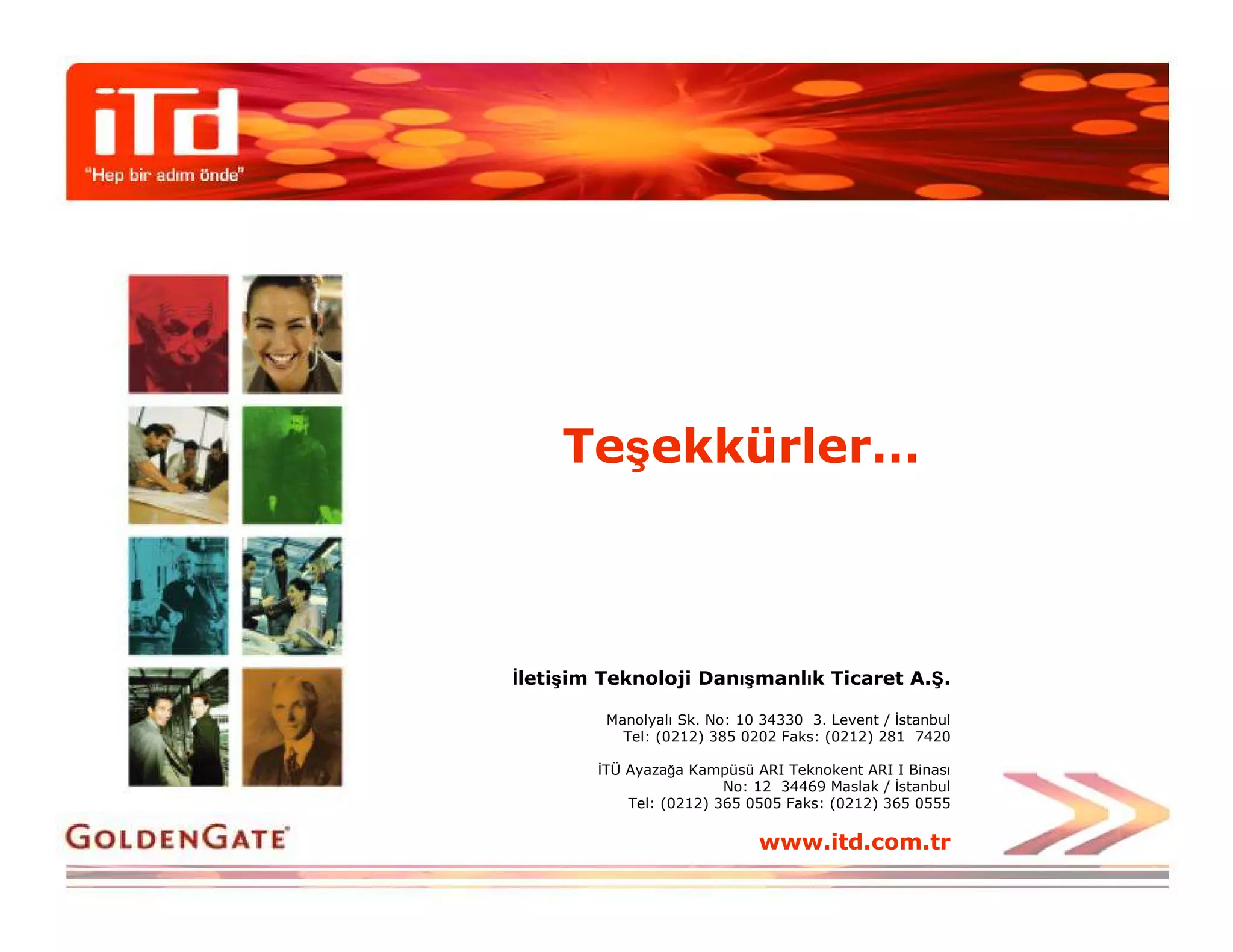 Teşekkürler…



Đletişim Teknoloji Danışmanlık Ticaret A.Ş.

         Manolyalı Sk. No: 10 34330 3. Levent / Đstanbul
           Tel: (0212) 385 0202 Faks: (0212) 281 7420

        ĐTÜ Ayazağa Kampüsü ARI Teknokent ARI I Binası
                         No: 12 34469 Maslak / Đstanbul
            Tel: (0212) 365 0505 Faks: (0212) 365 0555

                             www.itd.com.tr
 