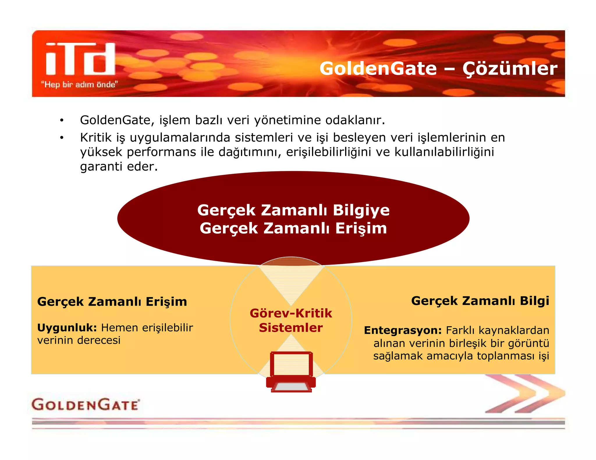 GoldenGate – Çözümler

    •   GoldenGate, işlem bazlı veri yönetimine odaklanır.
    •   Kritik iş uygulamalarında sistemleri ve işi besleyen veri işlemlerinin en
        yüksek performans ile dağıtımını, erişilebilirliğini ve kullanılabilirliğini
        garanti eder.


                               Gerçek Zamanlı Bilgiye
                               Gerçek Zamanlı Erişim



Gerçek Zamanlı Erişim                                              Gerçek Zamanlı Bilgi
                                      Görev-Kritik
Uygunluk: Hemen erişilebilir           Sistemler          Entegrasyon: Farklı kaynaklardan
verinin derecesi                                           alınan verinin birleşik bir görüntü
                                                           sağlamak amacıyla toplanması işi
 