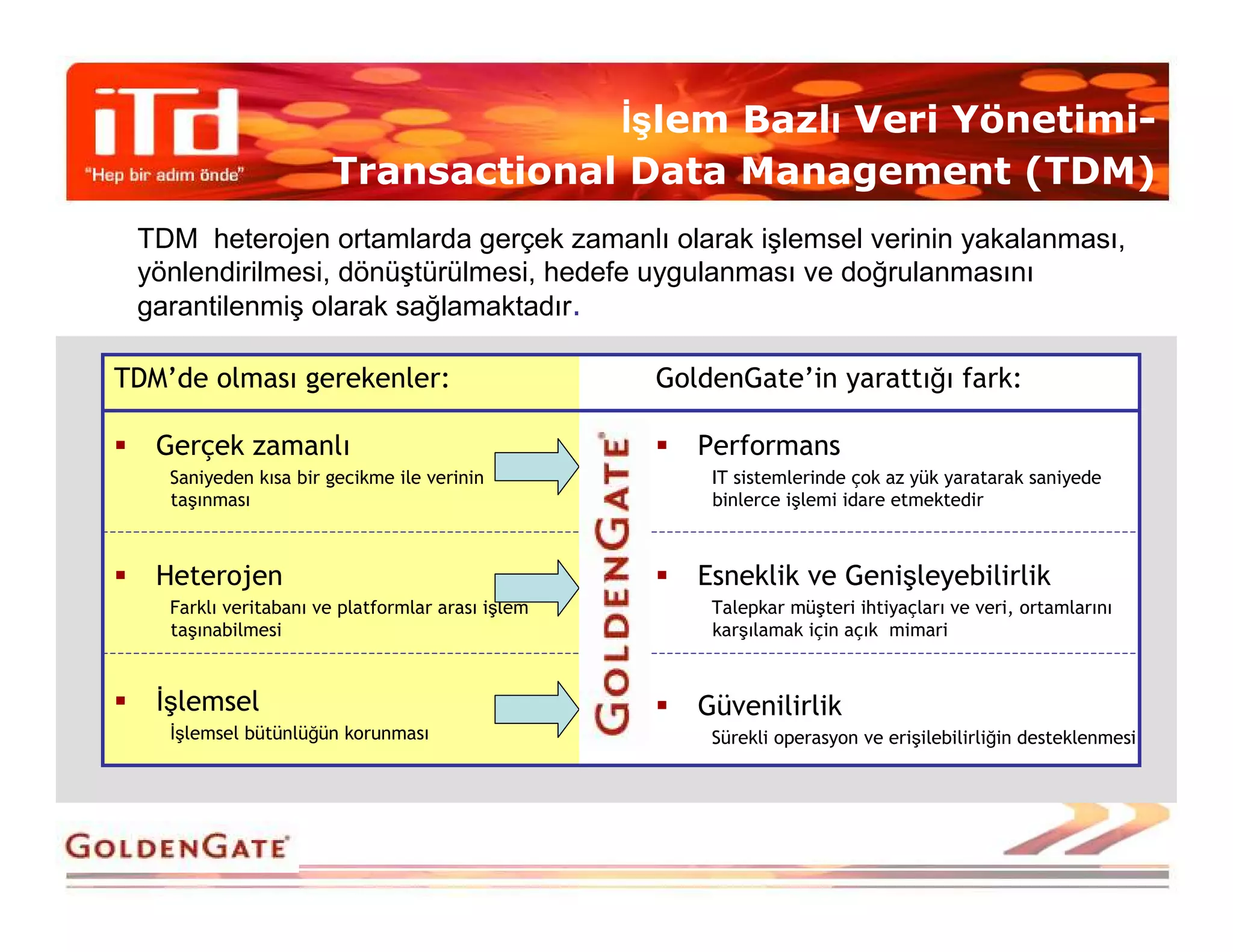 Đşlem Bazlı Veri Yönetimi-
                       Transactional Data Management (TDM)
 TDM heterojen ortamlarda gerçek zamanlı olarak işlemsel verinin yakalanması,
 yönlendirilmesi, dönüştürülmesi, hedefe uygulanması ve doğrulanmasını
 garantilenmiş olarak sağlamaktadır.

TDM’de olması gerekenler:                          GoldenGate’in yarattığı fark:

   Gerçek zamanlı                                     Performans
    Saniyeden kısa bir gecikme ile verinin             IT sistemlerinde çok az yük yaratarak saniyede
    taşınması                                          binlerce işlemi idare etmektedir



   Heterojen                                          Esneklik ve Genişleyebilirlik
    Farklı veritabanı ve platformlar arası işlem       Talepkar müşteri ihtiyaçları ve veri, ortamlarını
    taşınabilmesi                                      karşılamak için açık mimari


   Đşlemsel                                           Güvenilirlik
    Đşlemsel bütünlüğün korunması                      Sürekli operasyon ve erişilebilirliğin desteklenmesi
 
