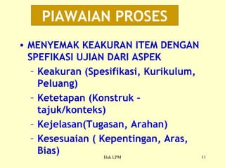 PIAWAIAN PROSES MENYEMAK KEAKURAN ITEM DENGAN SPEFIKASI UJIAN DARI ASPEK Keakuran (Spesifikasi, Kurikulum, Peluang) Ketetapan (Konstruk – tajuk/konteks) Kejelasan(Tugasan, Arahan) Kesesuaian ( Kepentingan, Aras, Bias) 