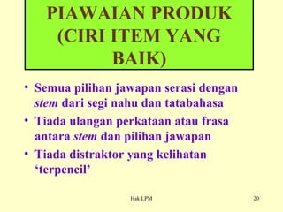 Semua pilihan jawapan serasi dengan  stem  dari segi nahu dan tatabahasa Tiada ulangan perkataan atau frasa antara  stem  dan pilihan jawapan Tiada distraktor yang kelihatan ‘terpencil’ PIAWAIAN PRODUK (CIRI ITEM YANG BAIK) 