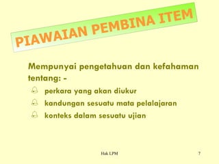 PIAWAIAN PEMBINA ITEM Mempunyai pengetahuan dan kefahaman tentang: -  perkara yang akan diukur kandungan sesuatu mata pelalajaran konteks dalam sesuatu ujian 