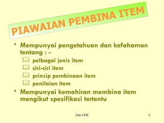 PIAWAIAN PEMBINA ITEM Mempunyai pengetahuan dan kefahaman tentang : -   pelbagai jenis item  ciri-ciri item  prinsip pembinaan item penilaian item Mempunyai kemahiran membina item mengikut spesifikasi tertentu 