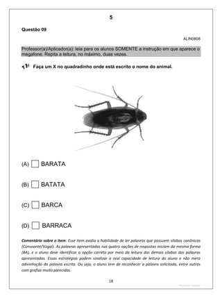 18
2ºS/2010-Teste02
Questão 09
ALIN0808
Professor(a)/Aplicador(a): leia para os alunos SOMENTE a instrução em que aparece o
megafone. Repita a leitura, no máximo, duas vezes.
Faça um X no quadradinho onde está escrito o nome do animal.
(A) BARATA
(B) BATATA
(C) BARCA
(D) BARRACA
Comentário sobre o item: Esse item avalia a habilidade de ler palavras que possuem sílabas canônicas
(Consoante/Vogal). As palavras apresentadas nas quatro opções de respostas iniciam da mesma forma
(BA), e o aluno deve identificar a opção correta por meio da leitura das demais sílabas das palavras
apresentadas. Essas estratégias podem sinalizar a real capacidade de leitura do aluno e não mera
adivinhação da palavra escrita. Ou seja, o aluno tem de reconhecer a palavra solicitada, entre outras
com grafias muito parecidas.
5
D4 (2010/2) - Ler palavras.
Identificar a escrita de uma palavra ditada ou ilustrada, sem que isso seja
possível a partir do reconhecimento de um único fonema ou de uma
única sílaba.
Teste 2/2010
 
