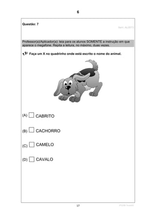 2ºS/08-Teste0217
Questão: 7
Item: AL0073
Professor(a)/Aplicador(a): leia para os alunos SOMENTE a instrução em que
aparece o megafone. Repita a leitura, no máximo, duas vezes.
Faça um X no quadrinho onde está escrito o nome do animal.
(A) CABRITO
(B) CACHORRO
(C) CAMELO
(D) CAVALO
6
D7 (2008/2) - Ler palavras.
Teste 2/2008
 