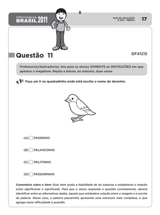 2º S/11 TESTE 2
GUIA DE APLICAÇÃO
• 17
Questão 11 DF41215
Professor(a)/Aplicador(a): leia para os alunos SOMENTE as INSTRUÇÕES em que
aparece o megafone. Repita a leitura, no máximo, duas vezes
Faça um X no quadradinho onde está escrito o nome do desenho.
(A)	 PASSINHO
	
(B)	 PALHACINHO
(C)	 PALITINHO
(D)	 PASSARINHO
Comentário sobre o item: Esse item avalia a habilidade de ler palavras e estabelecer a relação
entre significante e significado. Para que o aluno responda a questão corretamente, deverá
identificar entre as alternativas dadas, àquela que estabelece relação entre a imagem e a escrita
da palavra. Nesse caso, a palavra passarinho apresenta uma estrutura mais complexa, o que
agrega maior dificuldade à questão.
8
D4 (2011/2) - Ler palavras.
Identificar a escrita de uma palavra ditada ou ilustrada, sem que isso seja
possível a partir do reconhecimento de um único fonema ou de uma
única sílaba.
Teste 2/2011
 