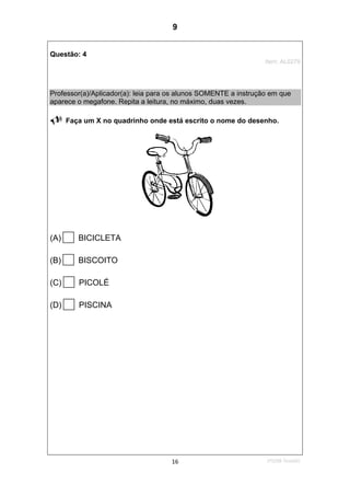 1ºS/08-Teste0116
Questão: 4
Item: AL0279
Professor(a)/Aplicador(a): leia para os alunos SOMENTE a instrução em que
aparece o megafone. Repita a leitura, no máximo, duas vezes.
Faça um X no quadrinho onde está escrito o nome do desenho.
(A) BICICLETA
(B) BISCOITO
(C) PICOLÉ
(D) PISCINA
9
D7 (2008/1) - Ler palavras.
Teste 1/2008
 