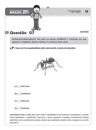 2º S/11 TESTE 2
GUIA DE APLICAÇÃO
• 13
Questão 07 N41109
Professor(a)/Aplicador(a): leia para os alunos SOMENTE a instrução em que
aparece o megafone. Repita a leitura, no máximo, duas vezes.
Faça um X no quadradinho onde está escrito o nome do desenho:
(A)	 FORTUNA
(B)	 LOMBRIGA
(C)	 TORCIDA
(D)	 FORMIGA
Comentário sobre o item: Esse item avalia a habilidade de ler palavras e estabelecer a relação
entre significante e significado. Para que o aluno responda a questão corretamente, deverá
identificar entre as alternativas dadas, àquela que estabelece relação entre a imagem e a escrita
da palavra.
11
D4 (2011/2) - Ler palavras.
Identificar a escrita de uma palavra ditada ou ilustrada, sem que isso seja
possível a partir do reconhecimento de um único fonema ou de uma
única sílaba.
Teste 2/2011
 