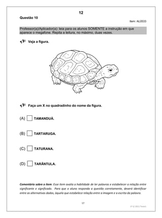 17
1º S/ 2011 Teste1
Questão 10
Item: AL0533
Professor(a)/Aplicador(a): leia para os alunos SOMENTE a instrução em que
aparece o megafone. Repita a leitura, no máximo, duas vezes.
Veja a figura.

Faça um X no quadradinho do nome da figura.
(A) TAMANDUÁ.
(B) TARTARUGA.
(C) TATURANA.
(D) TARÂNTULA.
Comentário sobre o item: Esse item avalia a habilidade de ler palavras e estabelecer a relação entre
significante e significado. Para que o aluno responda a questão corretamente, deverá identificar
entre as alternativas dadas, àquela que estabelece relação entre a imagem e a escrita da palavra.
12
D4 (2011/1) - Ler palavras.
Identificar a escrita de uma palavra ditada ou ilustrada, sem que isso seja
possível a partir do reconhecimento de um único fonema ou de uma
única sílaba.
Teste 1/2011
 