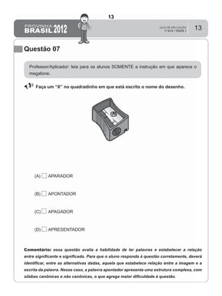 13
Questão 07
Professor/Aplicador: leia para os alunos SOMENTE a instrução em que aparece o
megafone.
Faça um “X” no quadradinho em que está escrito o nome do desenho.
(A) APARADOR
(B) APONTADOR
(C) APAGADOR
(D) APRESENTADOR
Comentário: essa questão avalia a habilidade de ler palavras e estabelecer a relação
entre signiﬁcante e signiﬁcado. Para que o aluno responda à questão corretamente, deverá
identiﬁcar, entre as alternativas dadas, aquela que estabelece relação entre a imagem e a
escrita da palavra. Nesse caso, a palavra apontador apresenta uma estrutura complexa, com
sílabas canônicas e não canônicas, o que agrega maior diﬁculdade à questão.
13
D4 (2012/1) - Ler palavras.
Identificar a escrita de uma palavra ditada ou ilustrada, sem que isso seja
possível a partir do reconhecimento de um único fonema ou de uma
única sílaba.
Teste 1/2012
 