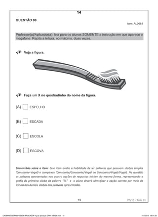 19 1ºS/10 - Teste 01
CADERNO DO PROFESSOR APLICADOR II guia aplicação CAPA VERDE.indd 19 21/1/2010 09:01:26
14
D4 (2010/1) - Ler palavras.
Identificar a escrita de uma palavra ditada ou ilustrada, sem que isso seja
possível a partir do reconhecimento de um único fonema ou de uma
única sílaba.
Teste 1/2010
 
