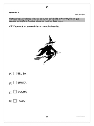 2ºS/09-Teste0218
Questão: 9
Item: AL0435
Professor(a)/Aplicador(a): leia para os alunos SOMENTE a INSTRUÇÃO em que
aparece o megafone. Repita a leitura, no máximo, duas vezes.
 Faça um X no quadradinho do nome do desenho.
(A) BLUSA
(B) BRUXA
(C) BUCHA
(D) PUXA
15
D4 (2009/2) - Ler palavras.
Identificar a escrita de uma palavra ditada ou ilustrada, sem que isso seja
possível a partir do reconhecimento de um único fonema ou de uma
única sílaba.
Teste 2/2009
 