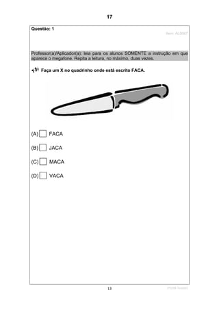 1ºS/08-Teste0113
Questão: 1
Item: AL0067
Professor(a)/Aplicador(a): leia para os alunos SOMENTE a instrução em que
aparece o megafone. Repita a leitura, no máximo, duas vezes.
Faça um X no quadrinho onde está escrito FACA.
(A) FACA
(B) JACA
(C) MACA
(D) VACA
17
D7 (2008/2) - Ler palavras.
Teste 1/2008
 